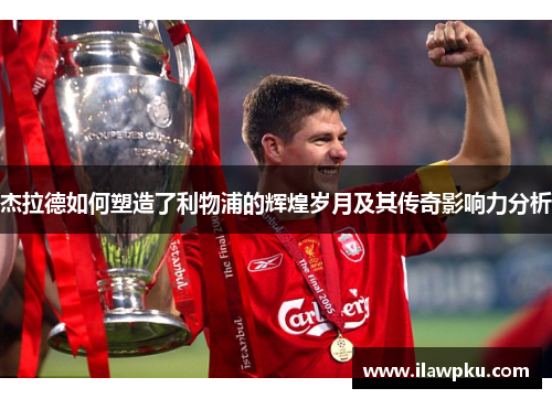 杰拉德如何塑造了利物浦的辉煌岁月及其传奇影响力分析